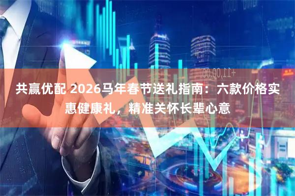 共赢优配 2026马年春节送礼指南：六款价格实惠健康礼，精准关怀长辈心意