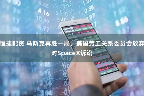 恒捷配资 马斯克再胜一局，美国劳工关系委员会放弃对SpaceX诉讼