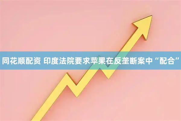 同花顺配资 印度法院要求苹果在反垄断案中“配合”