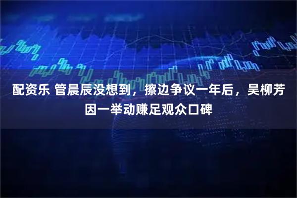 配资乐 管晨辰没想到，擦边争议一年后，吴柳芳因一举动赚足观众口碑