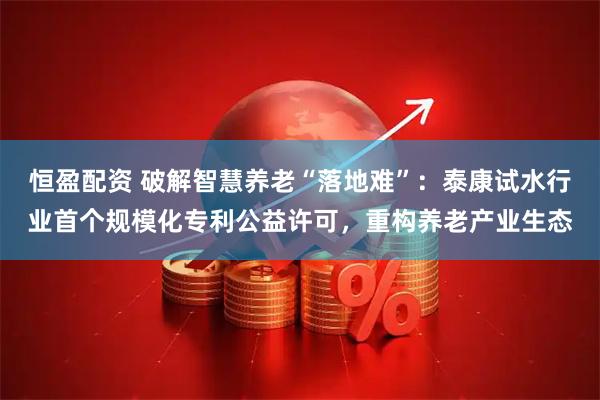 恒盈配资 破解智慧养老“落地难”：泰康试水行业首个规模化专利公益许可，重构养老产业生态