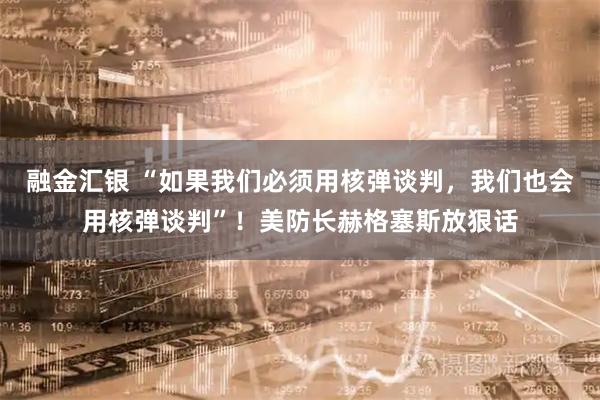 融金汇银 “如果我们必须用核弹谈判，我们也会用核弹谈判”！美防长赫格塞斯放狠话