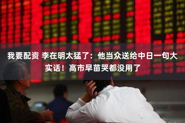 我要配资 李在明太猛了：他当众送给中日一句大实话！高市早苗哭都没用了