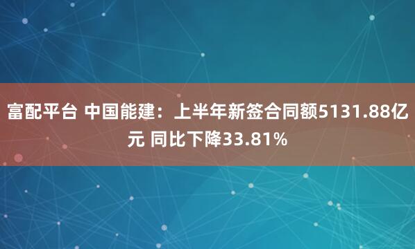 富配平台 中国能建：上半年新签合同额5131.88亿元 同比下降33.81%