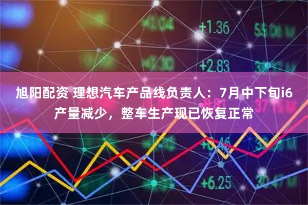 旭阳配资 理想汽车产品线负责人：7月中下旬i6产量减少，整车生产现已恢复正常